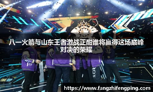 八一火箭与山东王者激战正酣谁将赢得这场巅峰对决的荣耀